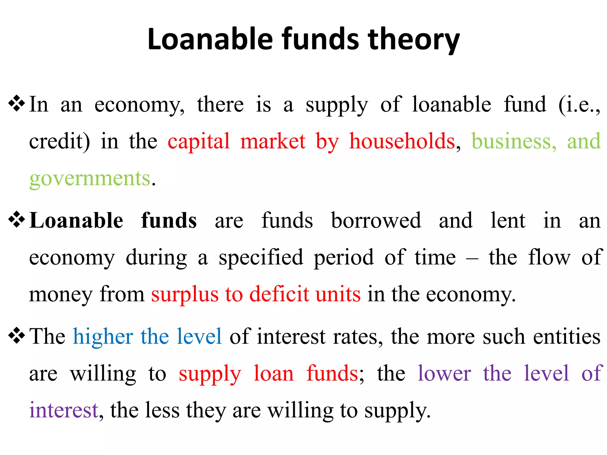 Loanable funds theory
In an economy, there is a supply of loanable fund (i.e.,
credit) in the capital market by households, business, and
governments.
Loanable funds are funds borrowed and lent in an
economy during a specified period of time – the flow of
money from surplus to deficit units in the economy.
The higher the level of interest rates, the more such entities
are willing to supply loan funds; the lower the level of
interest, the less they are willing to supply.
 