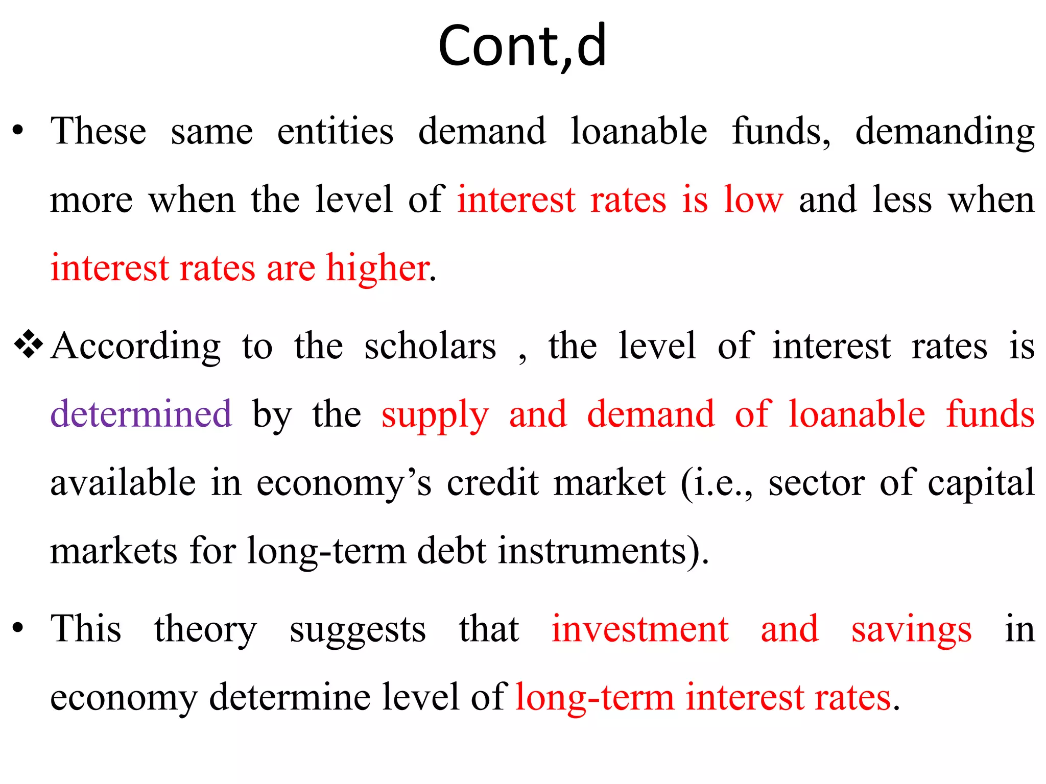 Cont,d
• These same entities demand loanable funds, demanding
more when the level of interest rates is low and less when
interest rates are higher.
According to the scholars , the level of interest rates is
determined by the supply and demand of loanable funds
available in economy’s credit market (i.e., sector of capital
markets for long-term debt instruments).
• This theory suggests that investment and savings in
economy determine level of long-term interest rates.
 