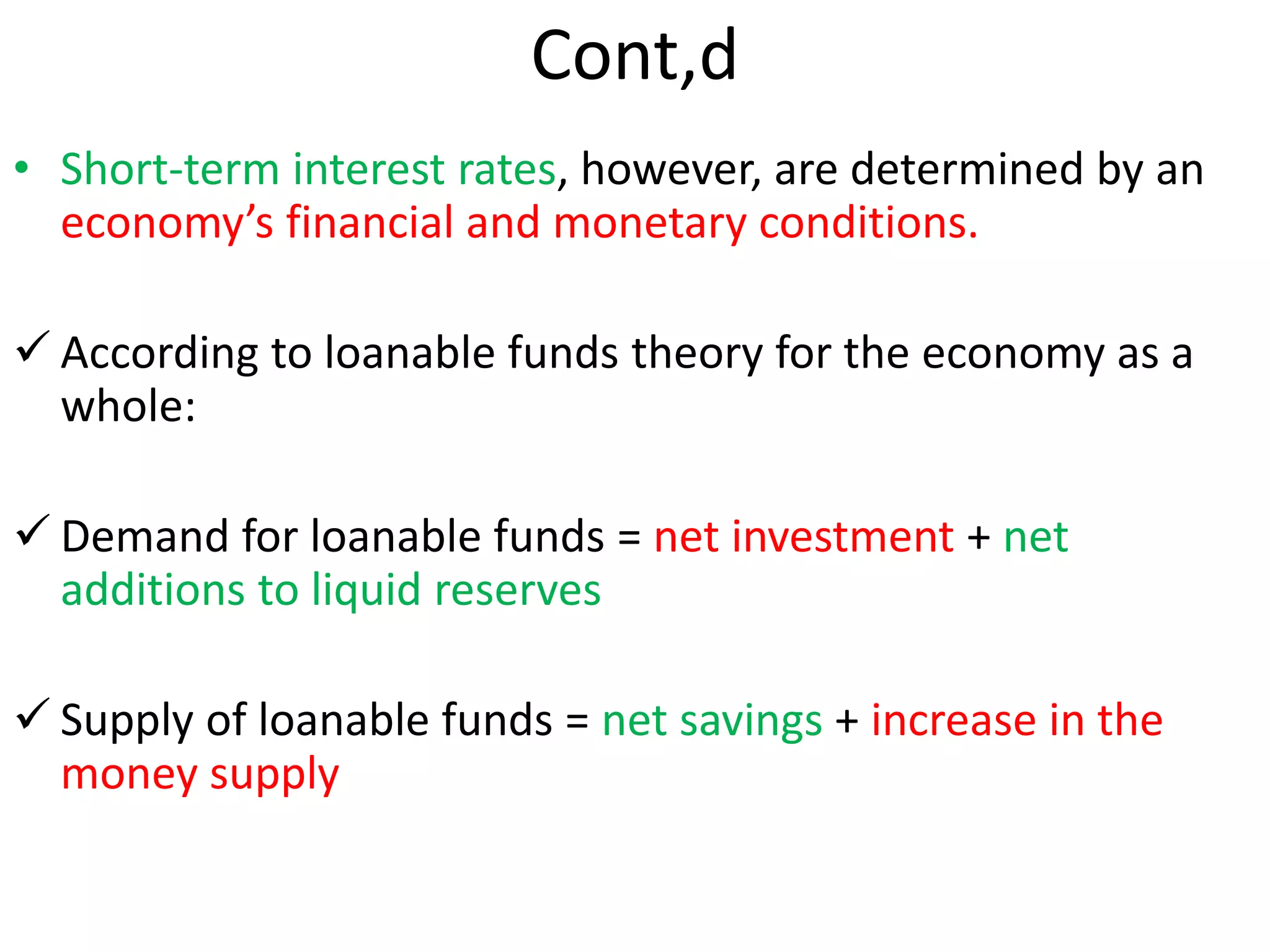 Cont,d
• Short-term interest rates, however, are determined by an
economy’s financial and monetary conditions.
 According to loanable funds theory for the economy as a
whole:
 Demand for loanable funds = net investment + net
additions to liquid reserves
 Supply of loanable funds = net savings + increase in the
money supply
 