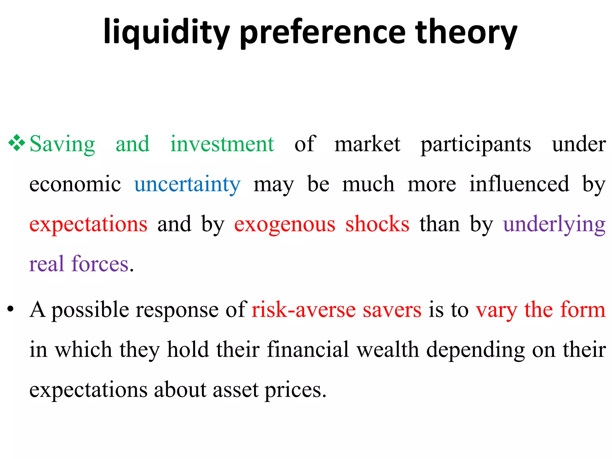 liquidity preference theory
Saving and investment of market participants under
economic uncertainty may be much more influenced by
expectations and by exogenous shocks than by underlying
real forces.
• A possible response of risk-averse savers is to vary the form
in which they hold their financial wealth depending on their
expectations about asset prices.
 