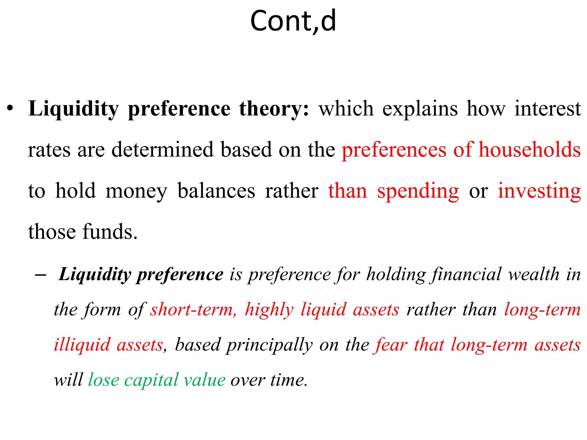 Cont,d
• Liquidity preference theory: which explains how interest
rates are determined based on the preferences of households
to hold money balances rather than spending or investing
those funds.
– Liquidity preference is preference for holding financial wealth in
the form of short-term, highly liquid assets rather than long-term
illiquid assets, based principally on the fear that long-term assets
will lose capital value over time.
 