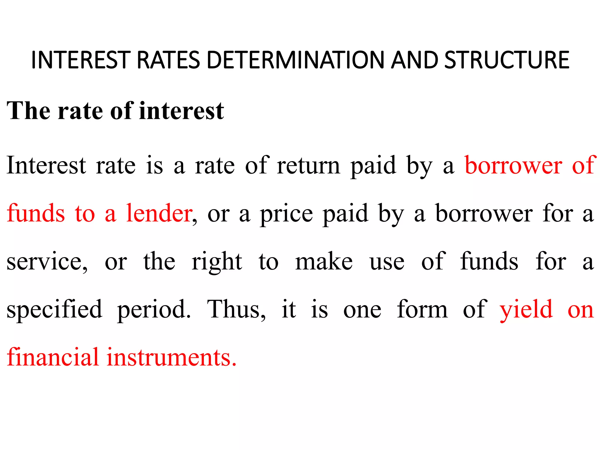 INTEREST RATES DETERMINATION AND STRUCTURE
The rate of interest
Interest rate is a rate of return paid by a borrower of
funds to a lender, or a price paid by a borrower for a
service, or the right to make use of funds for a
specified period. Thus, it is one form of yield on
financial instruments.
 