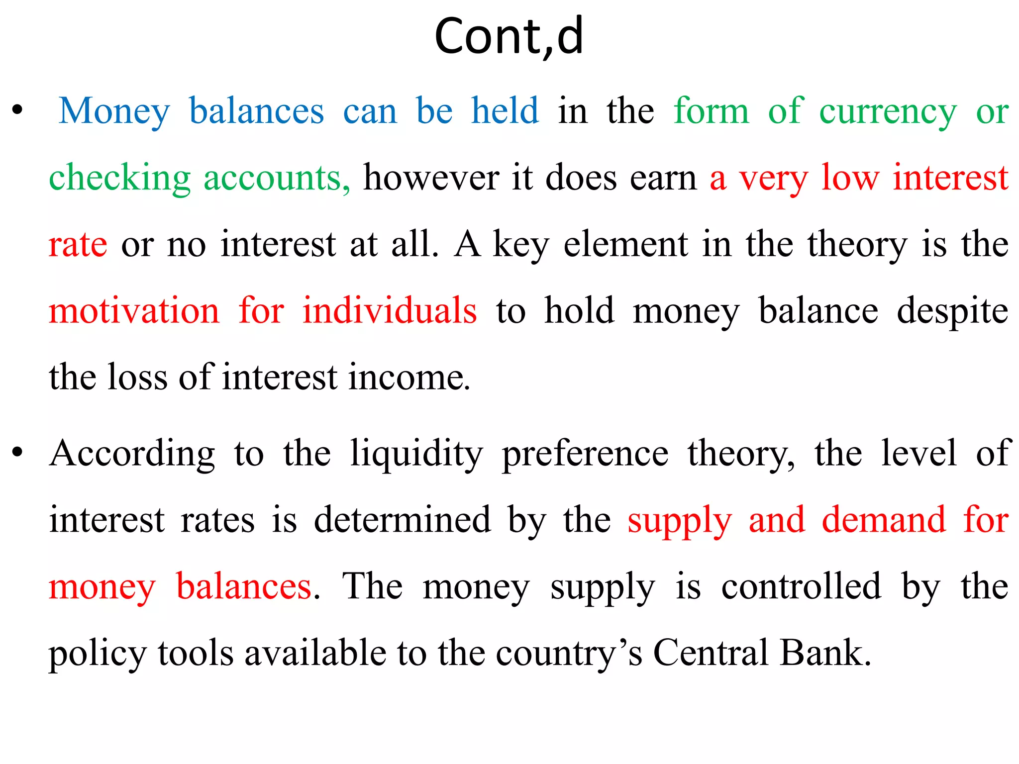 Cont,d
• Money balances can be held in the form of currency or
checking accounts, however it does earn a very low interest
rate or no interest at all. A key element in the theory is the
motivation for individuals to hold money balance despite
the loss of interest income.
• According to the liquidity preference theory, the level of
interest rates is determined by the supply and demand for
money balances. The money supply is controlled by the
policy tools available to the country’s Central Bank.
 