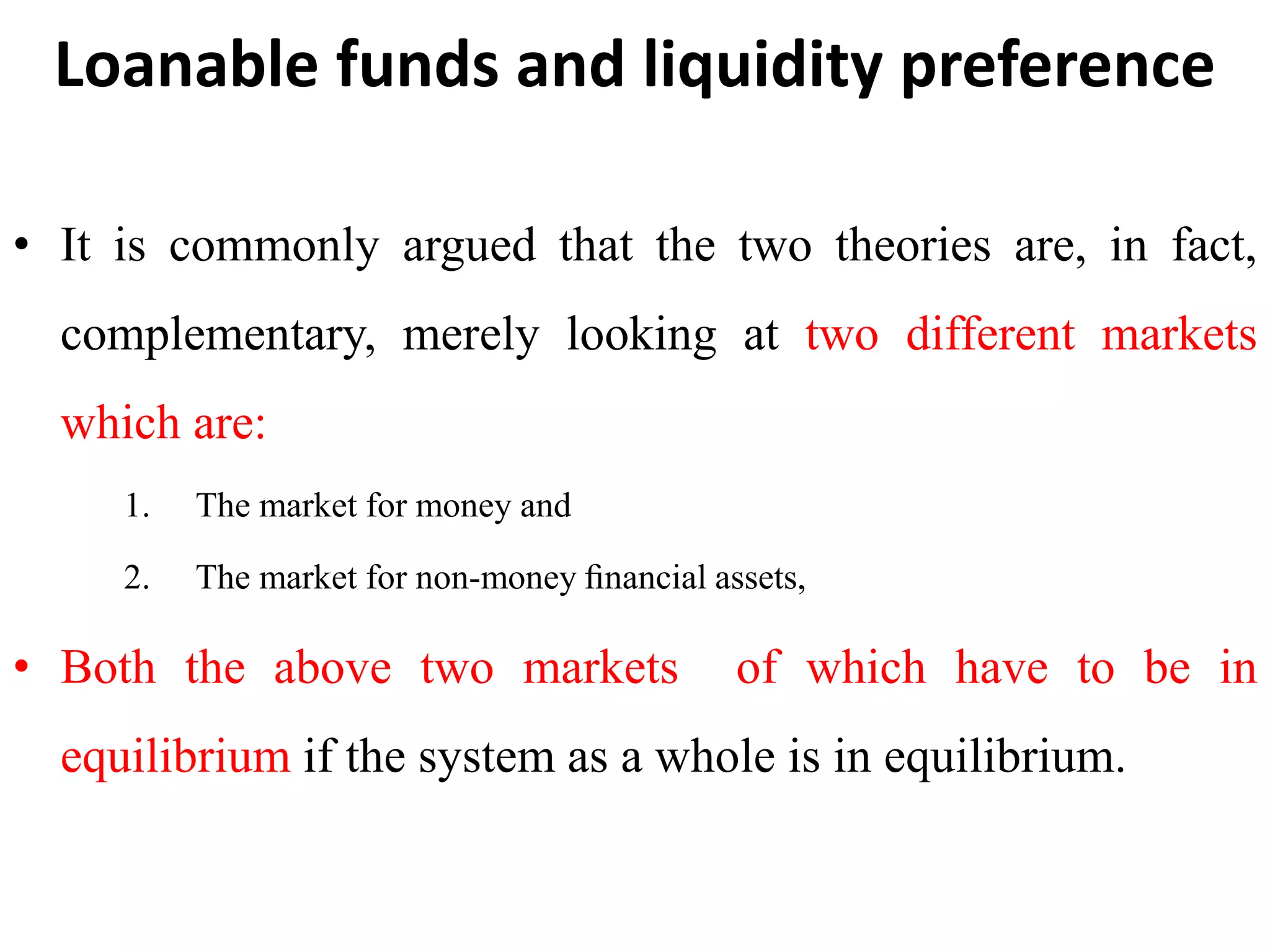 Loanable funds and liquidity preference
• It is commonly argued that the two theories are, in fact,
complementary, merely looking at two different markets
which are:
1. The market for money and
2. The market for non-money ﬁnancial assets,
• Both the above two markets of which have to be in
equilibrium if the system as a whole is in equilibrium.
 