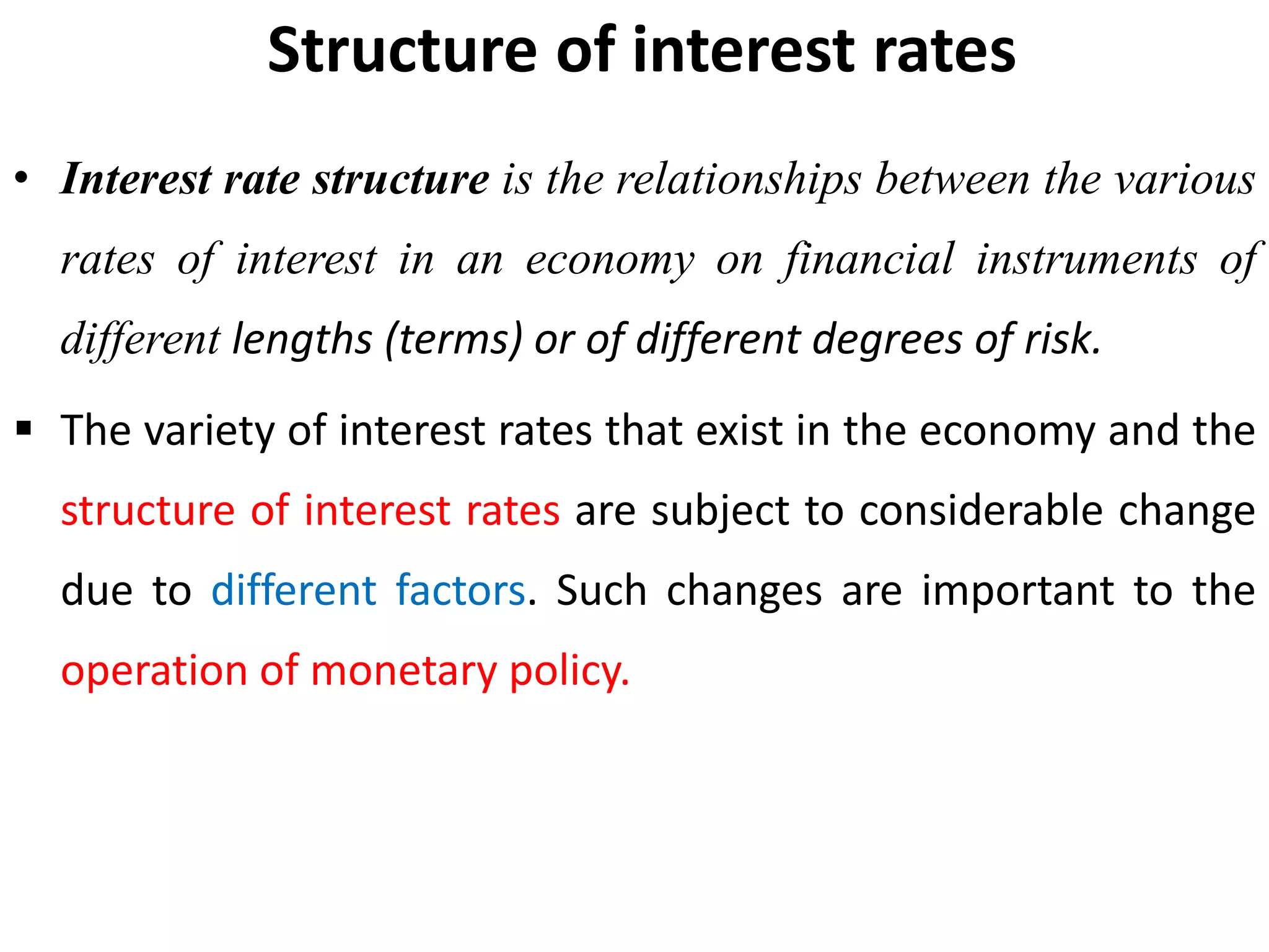 Structure of interest rates
• Interest rate structure is the relationships between the various
rates of interest in an economy on financial instruments of
different lengths (terms) or of different degrees of risk.
 The variety of interest rates that exist in the economy and the
structure of interest rates are subject to considerable change
due to different factors. Such changes are important to the
operation of monetary policy.
 