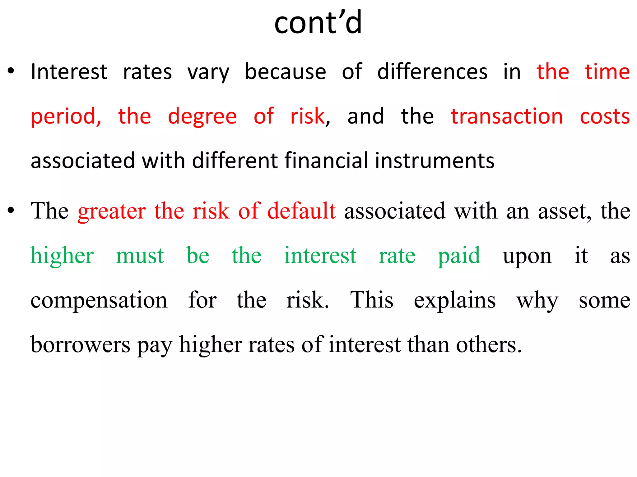 cont’d
• Interest rates vary because of differences in the time
period, the degree of risk, and the transaction costs
associated with different financial instruments
• The greater the risk of default associated with an asset, the
higher must be the interest rate paid upon it as
compensation for the risk. This explains why some
borrowers pay higher rates of interest than others.
 