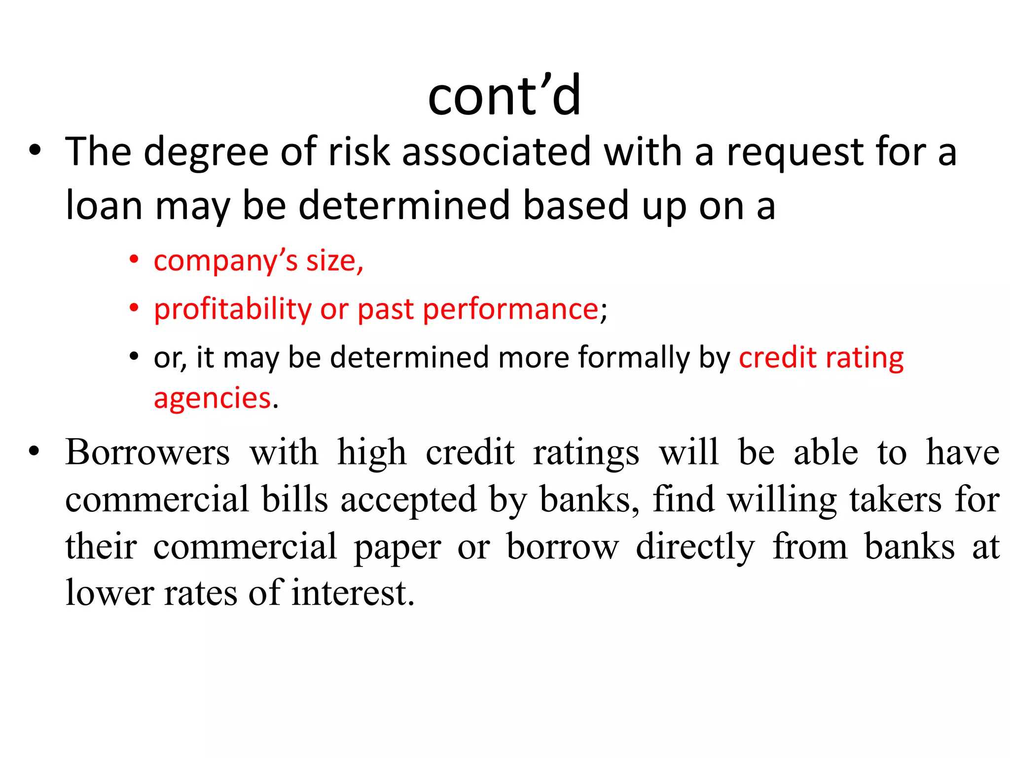 cont’d
• The degree of risk associated with a request for a
loan may be determined based up on a
• company’s size,
• profitability or past performance;
• or, it may be determined more formally by credit rating
agencies.
• Borrowers with high credit ratings will be able to have
commercial bills accepted by banks, find willing takers for
their commercial paper or borrow directly from banks at
lower rates of interest.
 