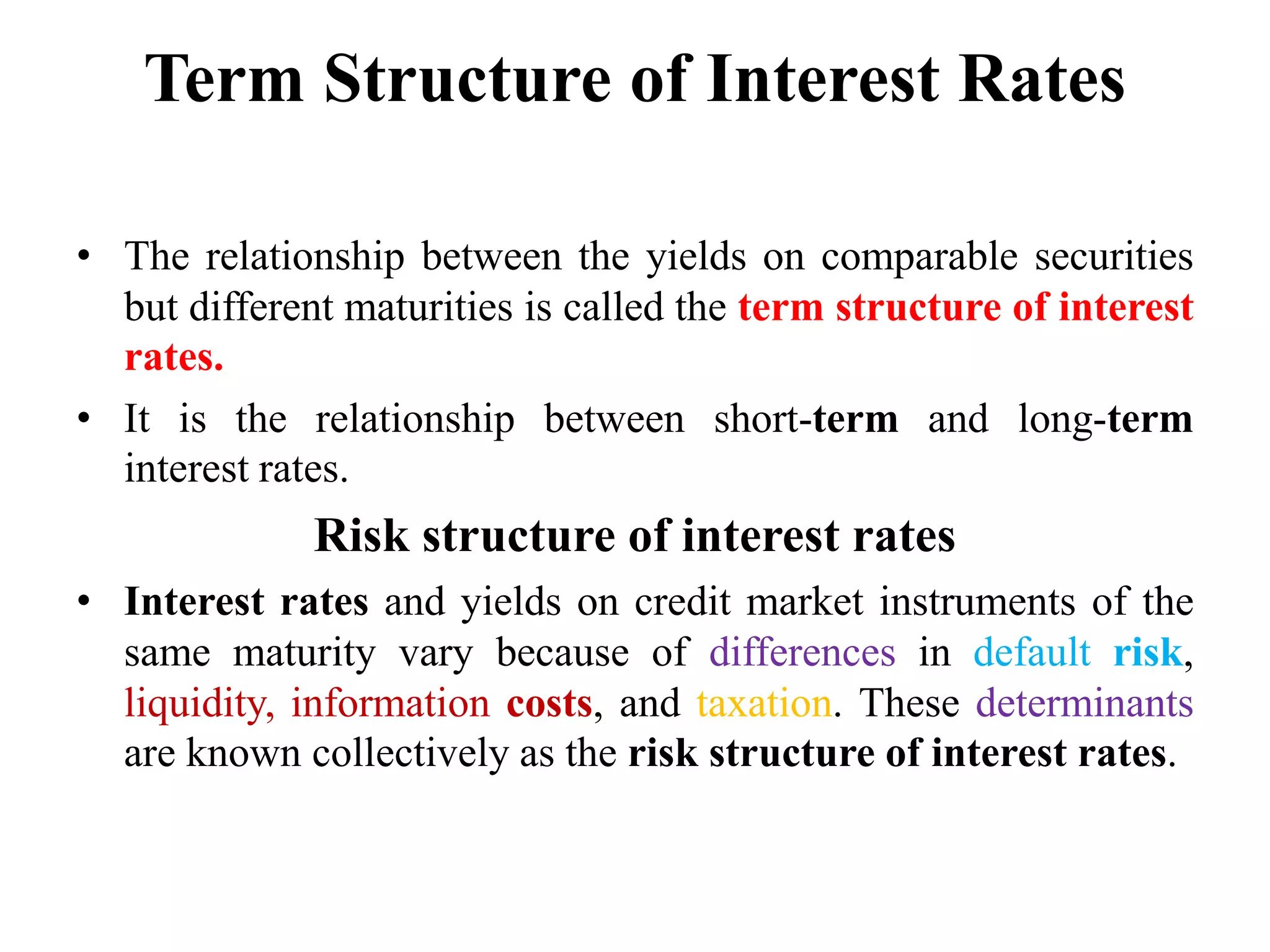 Term Structure of Interest Rates
• The relationship between the yields on comparable securities
but different maturities is called the term structure of interest
rates.
• It is the relationship between short-term and long-term
interest rates.
Risk structure of interest rates
• Interest rates and yields on credit market instruments of the
same maturity vary because of differences in default risk,
liquidity, information costs, and taxation. These determinants
are known collectively as the risk structure of interest rates.
 