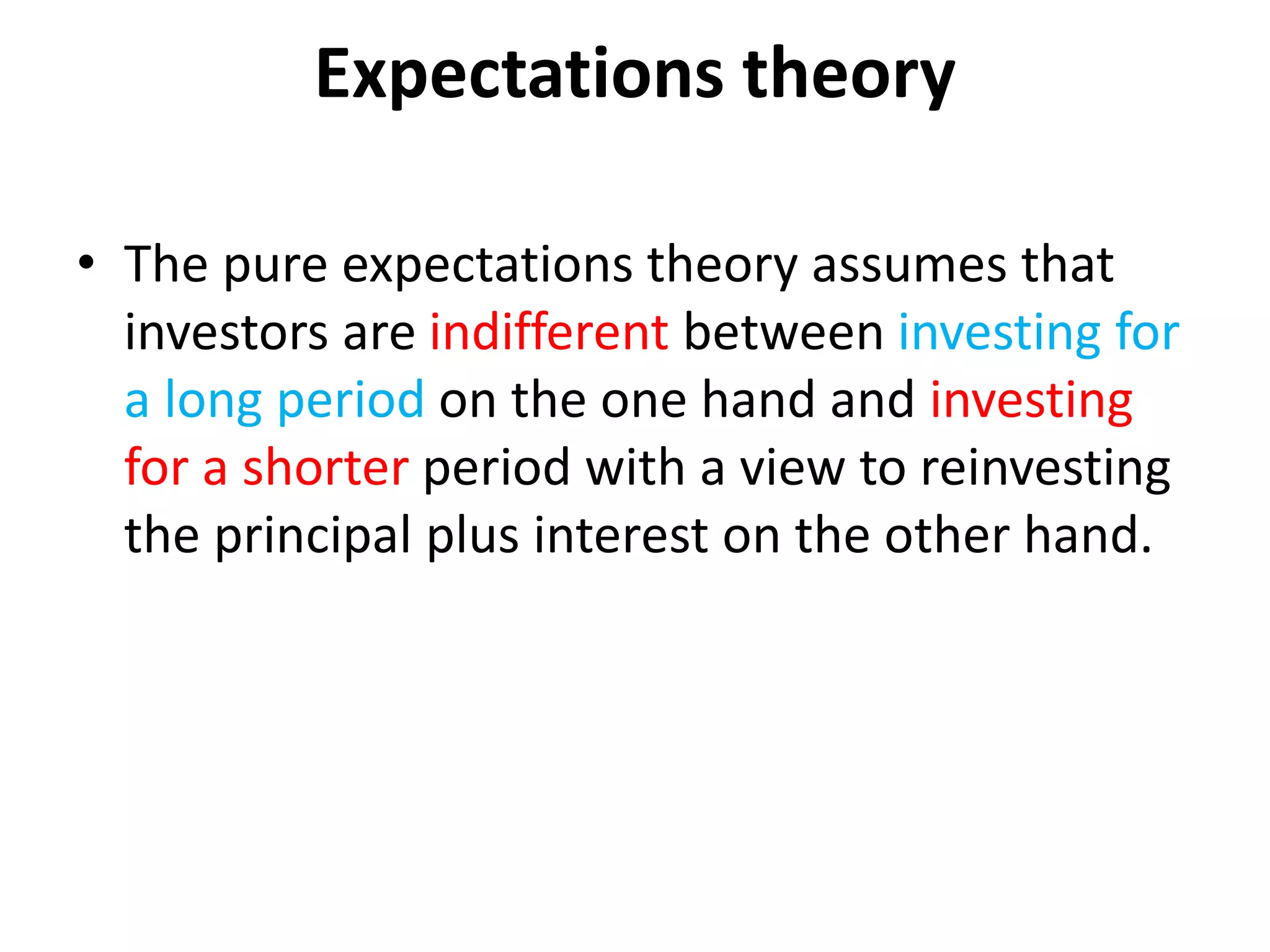 Expectations theory
• The pure expectations theory assumes that
investors are indifferent between investing for
a long period on the one hand and investing
for a shorter period with a view to reinvesting
the principal plus interest on the other hand.
 