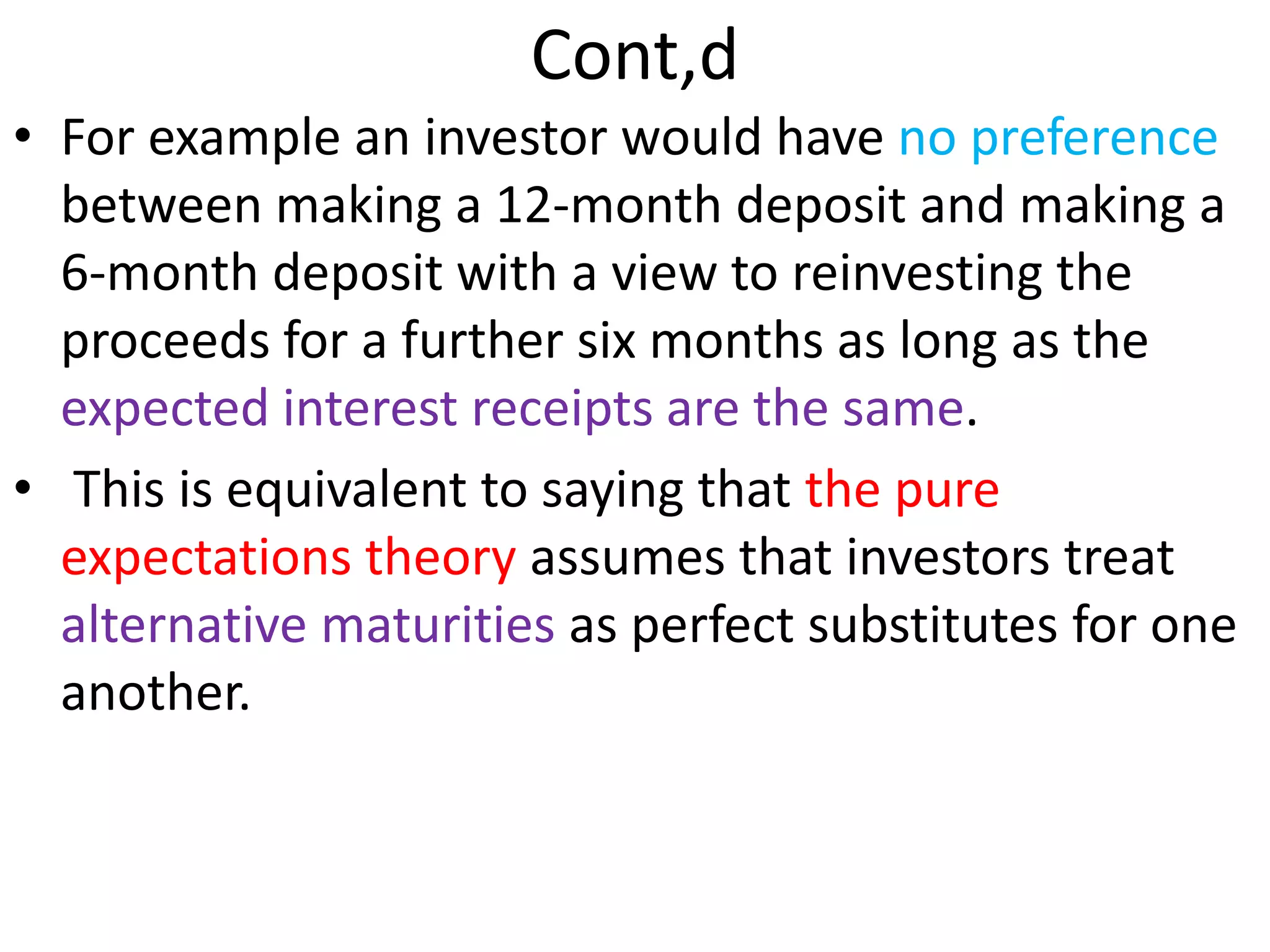 Cont,d
• For example an investor would have no preference
between making a 12-month deposit and making a
6-month deposit with a view to reinvesting the
proceeds for a further six months as long as the
expected interest receipts are the same.
• This is equivalent to saying that the pure
expectations theory assumes that investors treat
alternative maturities as perfect substitutes for one
another.
 