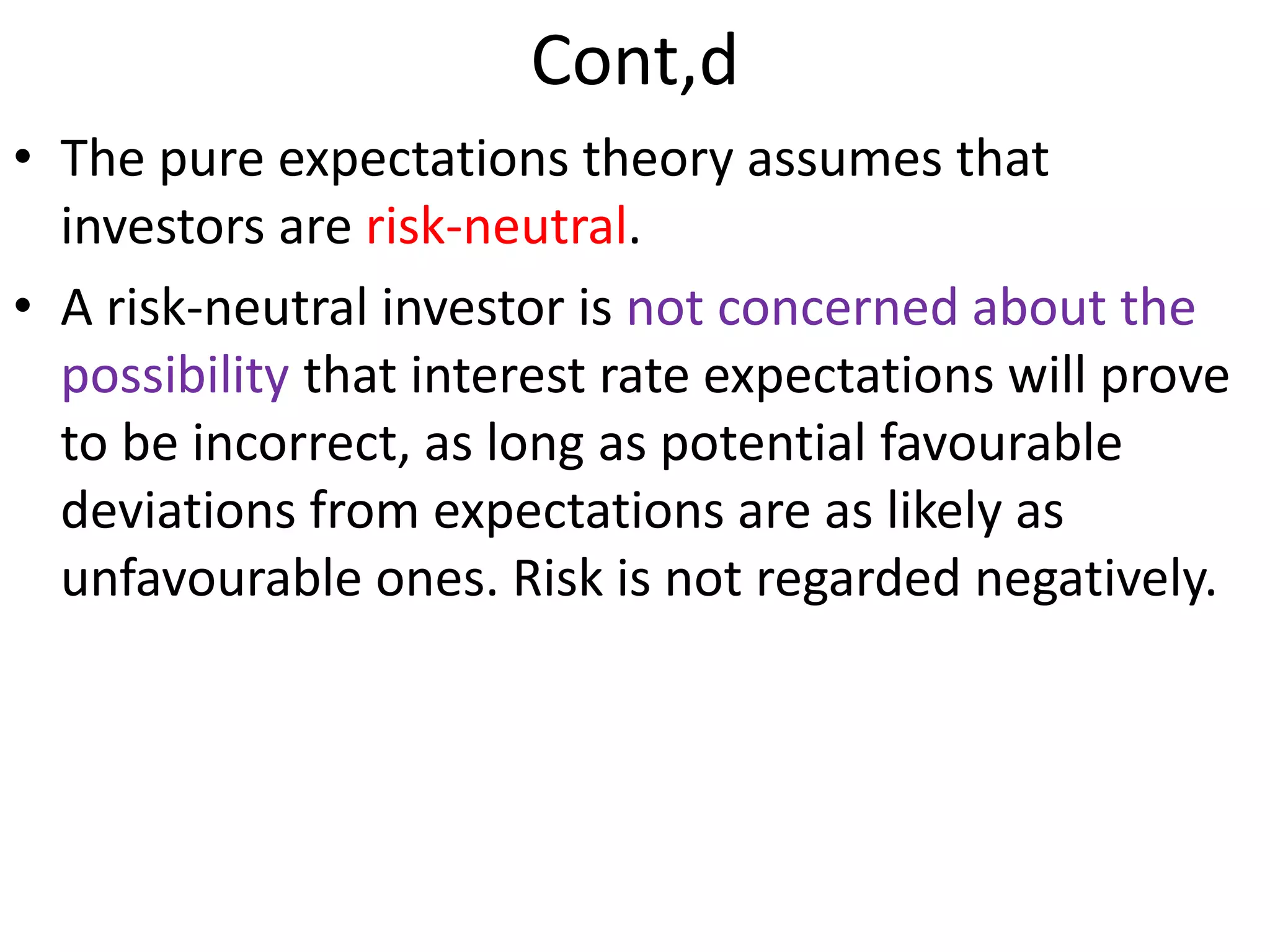 Cont,d
• The pure expectations theory assumes that
investors are risk-neutral.
• A risk-neutral investor is not concerned about the
possibility that interest rate expectations will prove
to be incorrect, as long as potential favourable
deviations from expectations are as likely as
unfavourable ones. Risk is not regarded negatively.
 