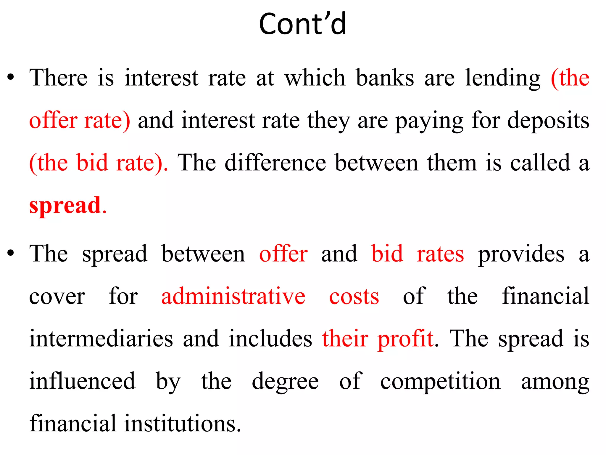 Cont’d
• There is interest rate at which banks are lending (the
offer rate) and interest rate they are paying for deposits
(the bid rate). The difference between them is called a
spread.
• The spread between offer and bid rates provides a
cover for administrative costs of the financial
intermediaries and includes their profit. The spread is
influenced by the degree of competition among
financial institutions.
 