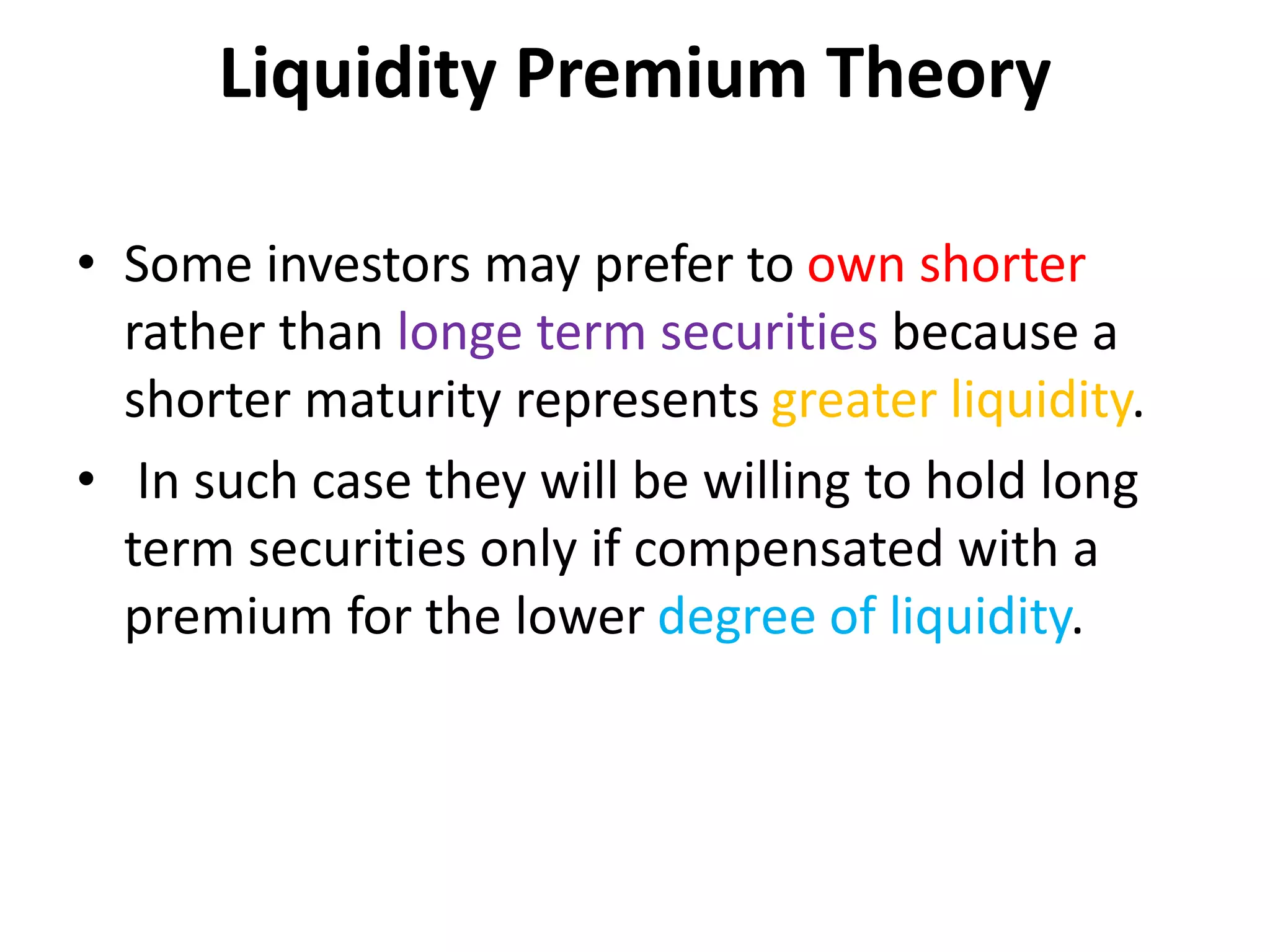 Liquidity Premium Theory
• Some investors may prefer to own shorter
rather than longe term securities because a
shorter maturity represents greater liquidity.
• In such case they will be willing to hold long
term securities only if compensated with a
premium for the lower degree of liquidity.
 