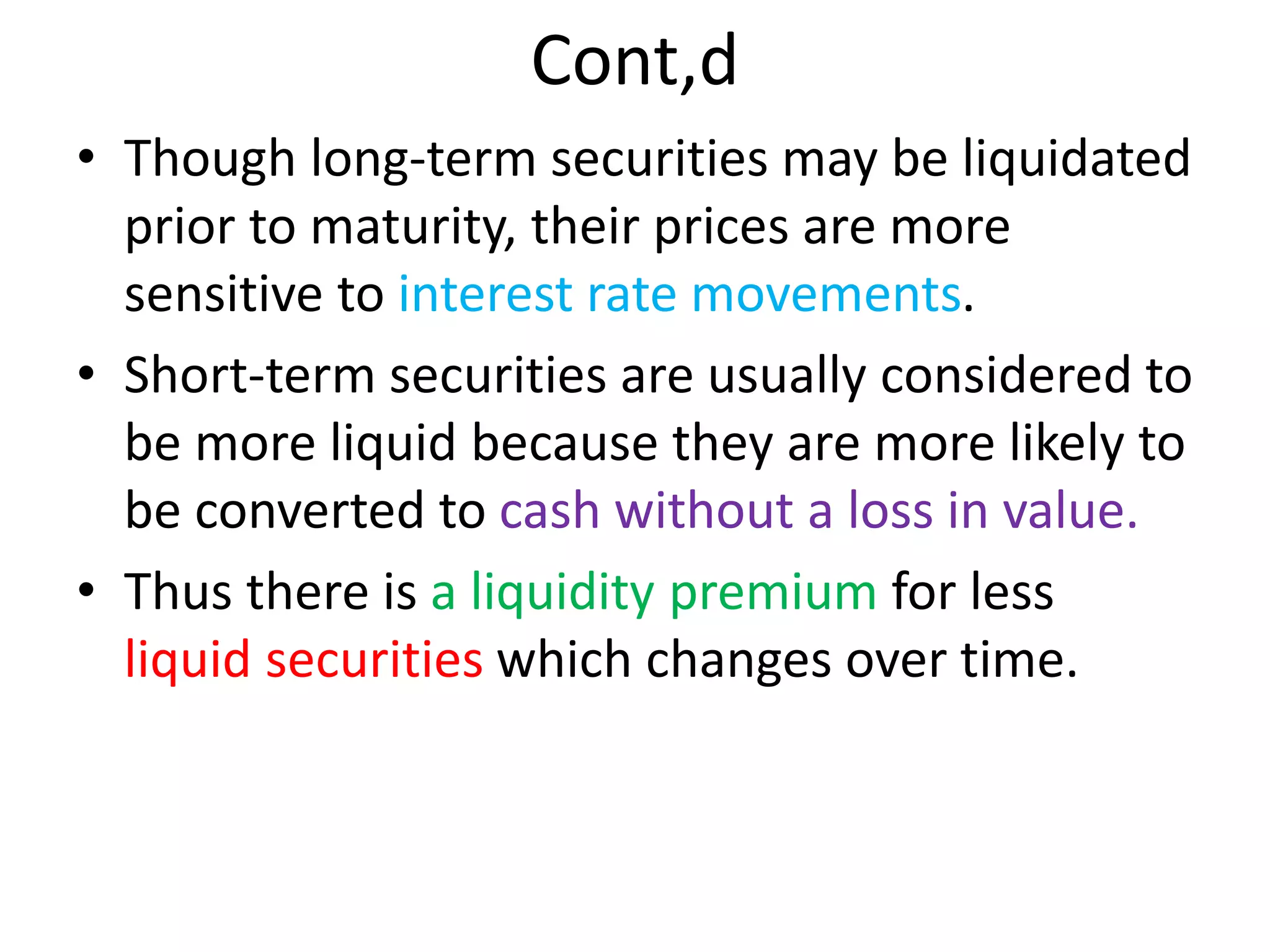 Cont,d
• Though long-term securities may be liquidated
prior to maturity, their prices are more
sensitive to interest rate movements.
• Short-term securities are usually considered to
be more liquid because they are more likely to
be converted to cash without a loss in value.
• Thus there is a liquidity premium for less
liquid securities which changes over time.
 