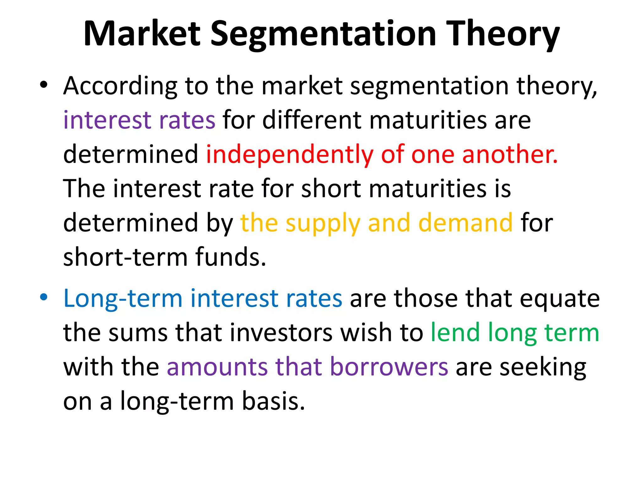 Market Segmentation Theory
• According to the market segmentation theory,
interest rates for different maturities are
determined independently of one another.
The interest rate for short maturities is
determined by the supply and demand for
short-term funds.
• Long-term interest rates are those that equate
the sums that investors wish to lend long term
with the amounts that borrowers are seeking
on a long-term basis.
 