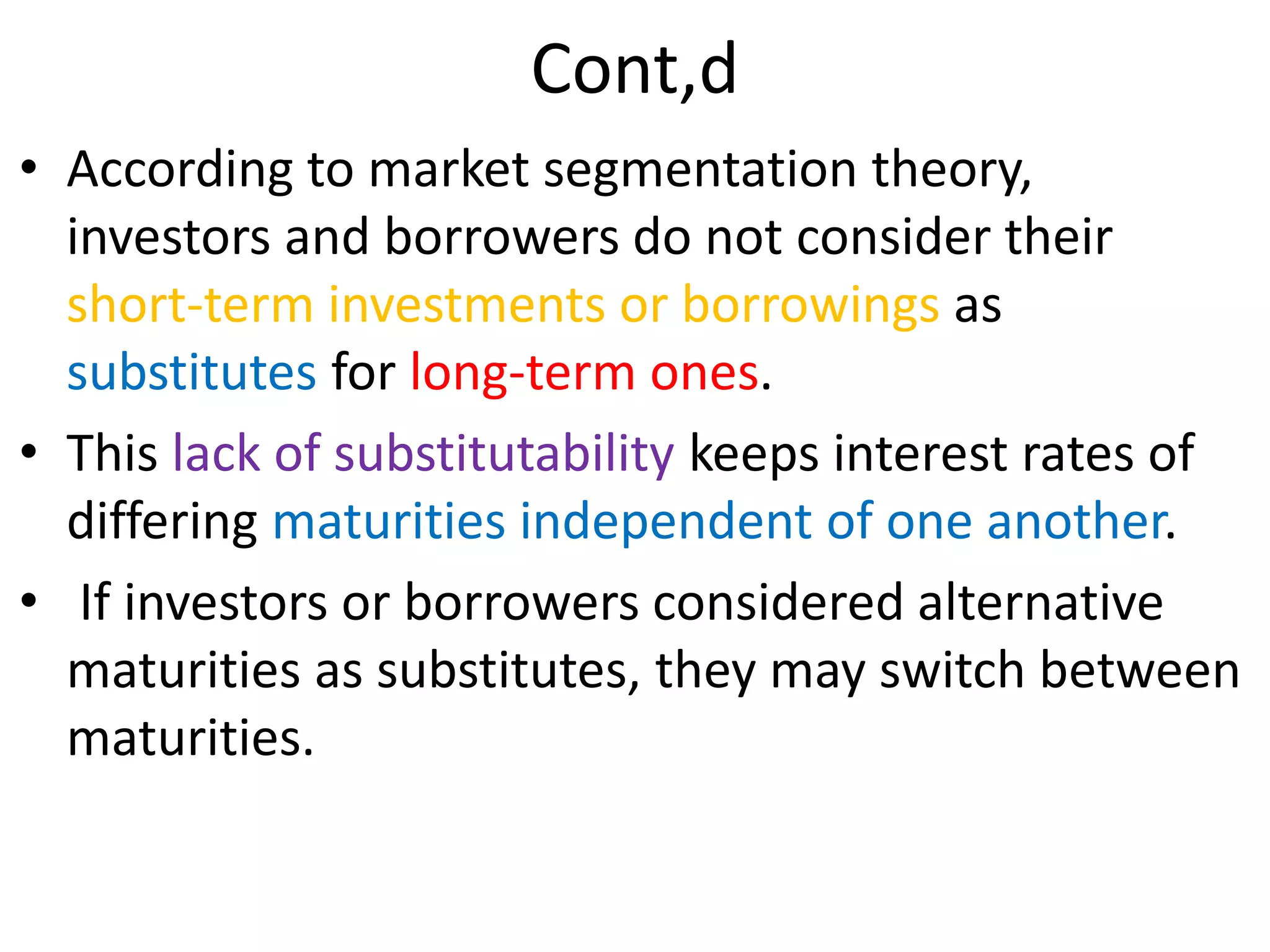 Cont,d
• According to market segmentation theory,
investors and borrowers do not consider their
short-term investments or borrowings as
substitutes for long-term ones.
• This lack of substitutability keeps interest rates of
differing maturities independent of one another.
• If investors or borrowers considered alternative
maturities as substitutes, they may switch between
maturities.
 