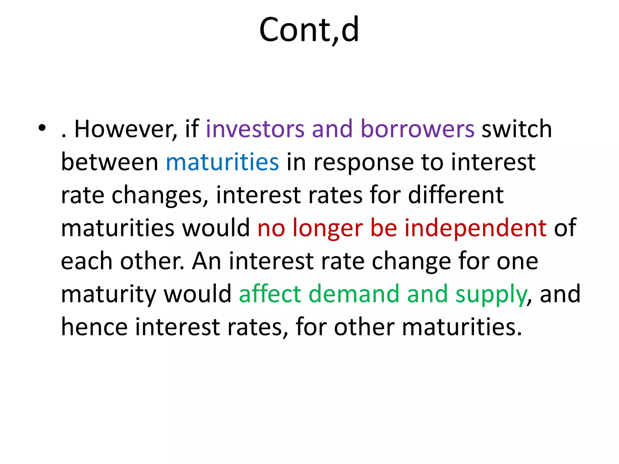 Cont,d
• . However, if investors and borrowers switch
between maturities in response to interest
rate changes, interest rates for different
maturities would no longer be independent of
each other. An interest rate change for one
maturity would affect demand and supply, and
hence interest rates, for other maturities.
 