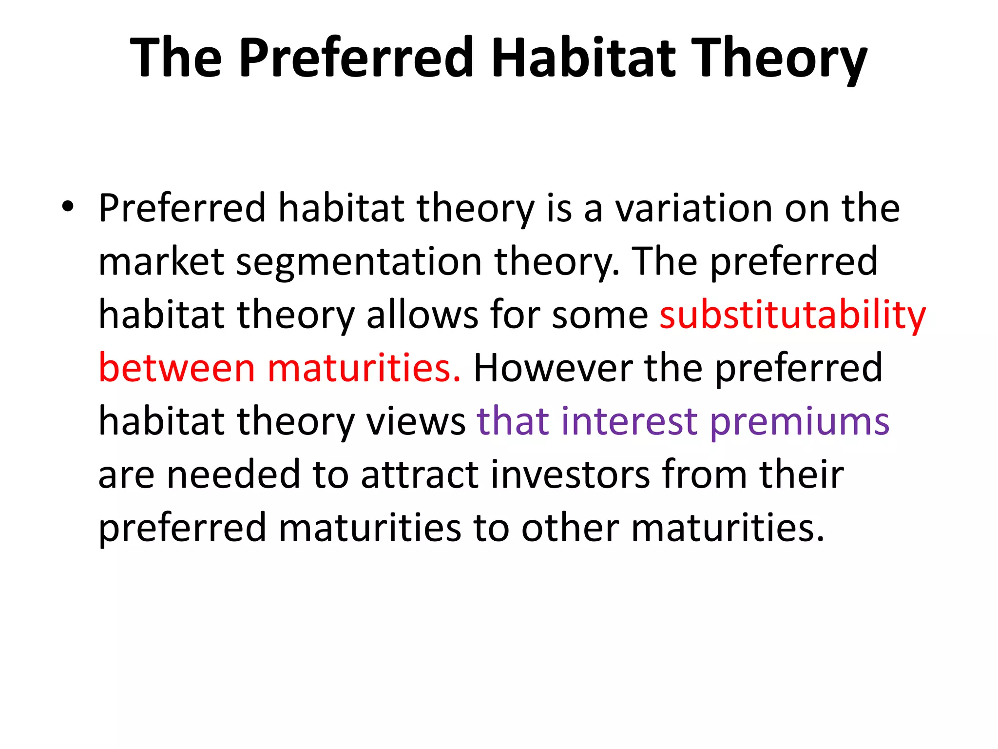 The Preferred Habitat Theory
• Preferred habitat theory is a variation on the
market segmentation theory. The preferred
habitat theory allows for some substitutability
between maturities. However the preferred
habitat theory views that interest premiums
are needed to attract investors from their
preferred maturities to other maturities.
 