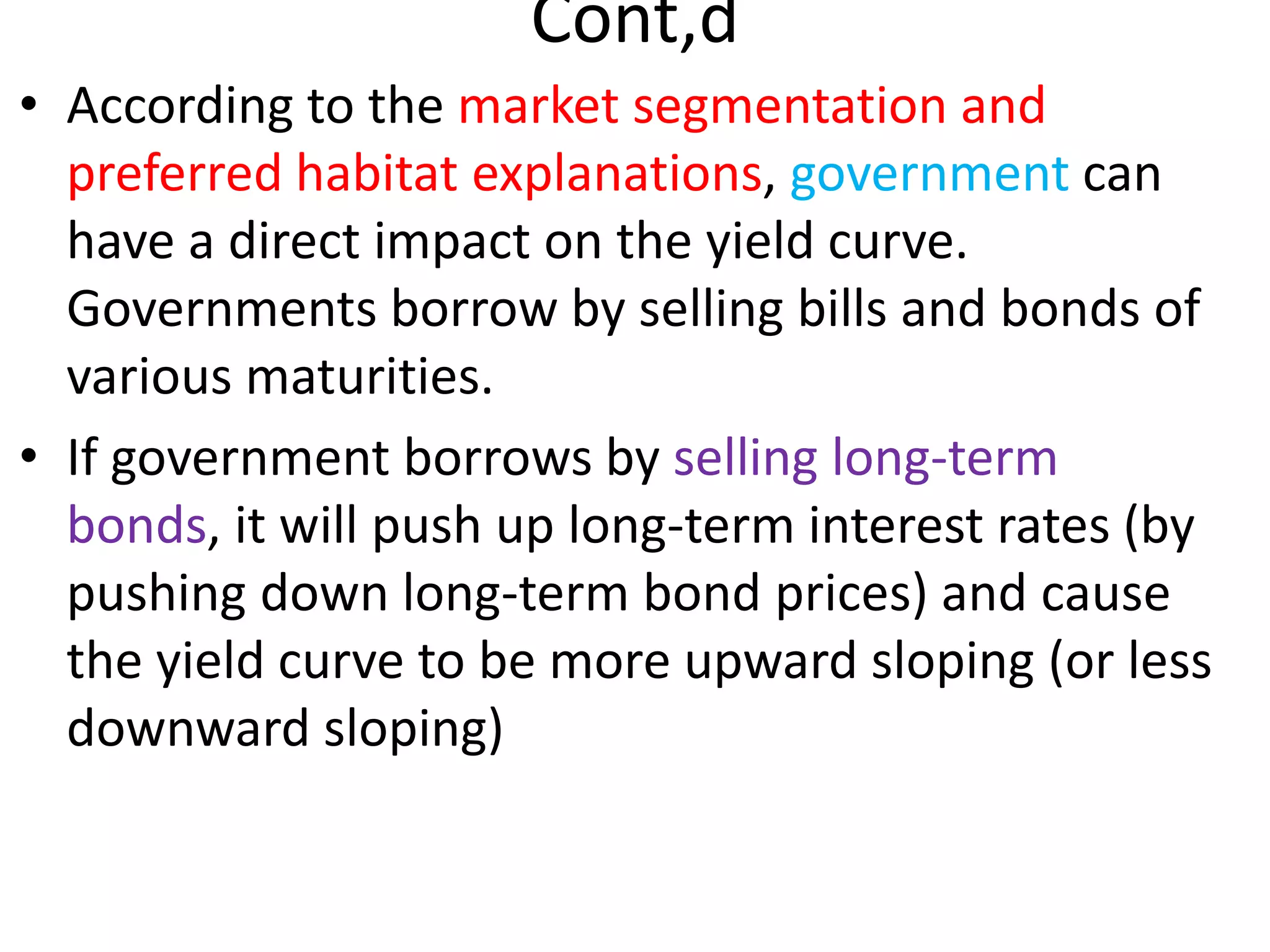 Cont,d
• According to the market segmentation and
preferred habitat explanations, government can
have a direct impact on the yield curve.
Governments borrow by selling bills and bonds of
various maturities.
• If government borrows by selling long-term
bonds, it will push up long-term interest rates (by
pushing down long-term bond prices) and cause
the yield curve to be more upward sloping (or less
downward sloping)
 