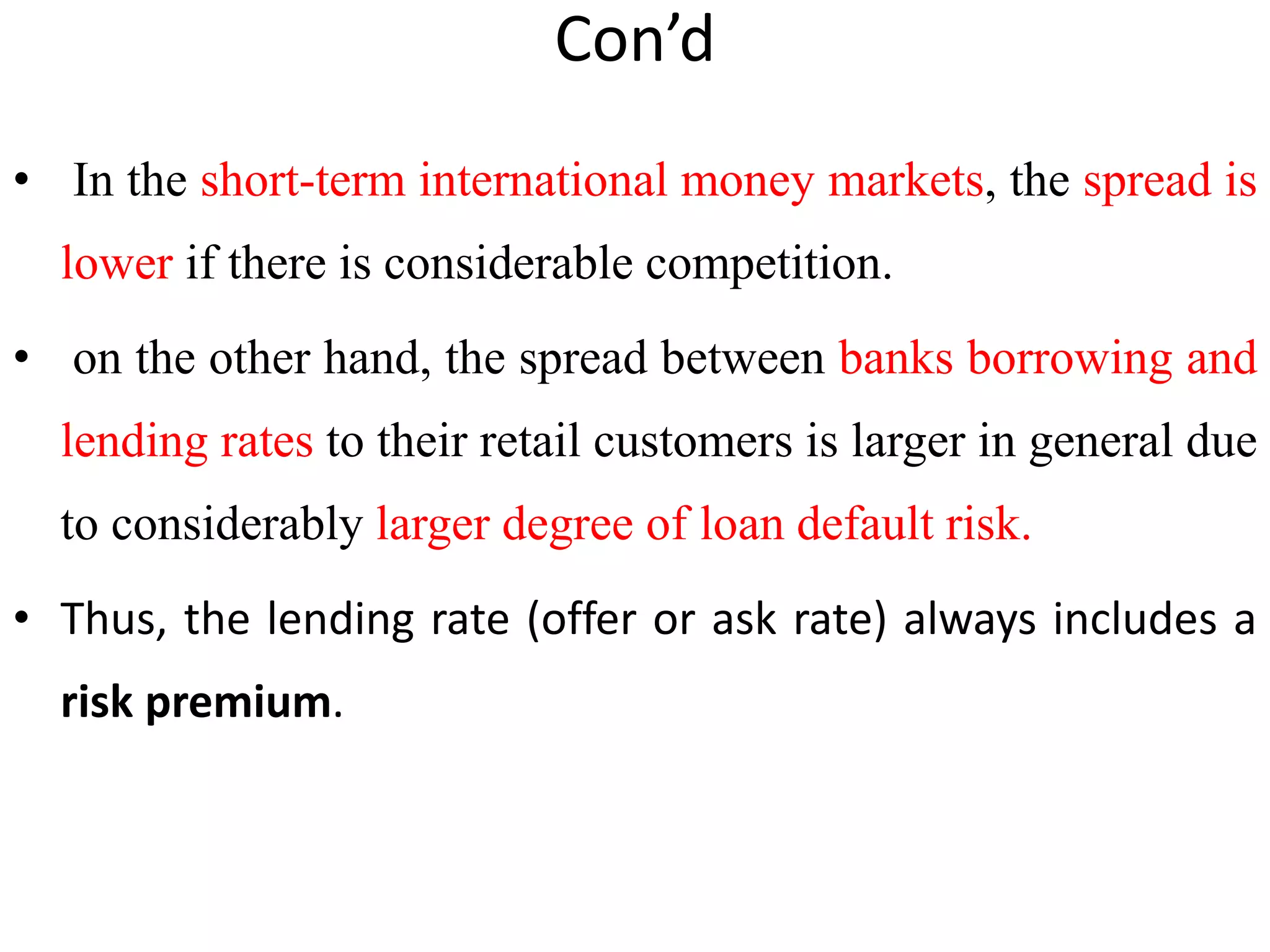 Con’d
• In the short-term international money markets, the spread is
lower if there is considerable competition.
• on the other hand, the spread between banks borrowing and
lending rates to their retail customers is larger in general due
to considerably larger degree of loan default risk.
• Thus, the lending rate (offer or ask rate) always includes a
risk premium.
 