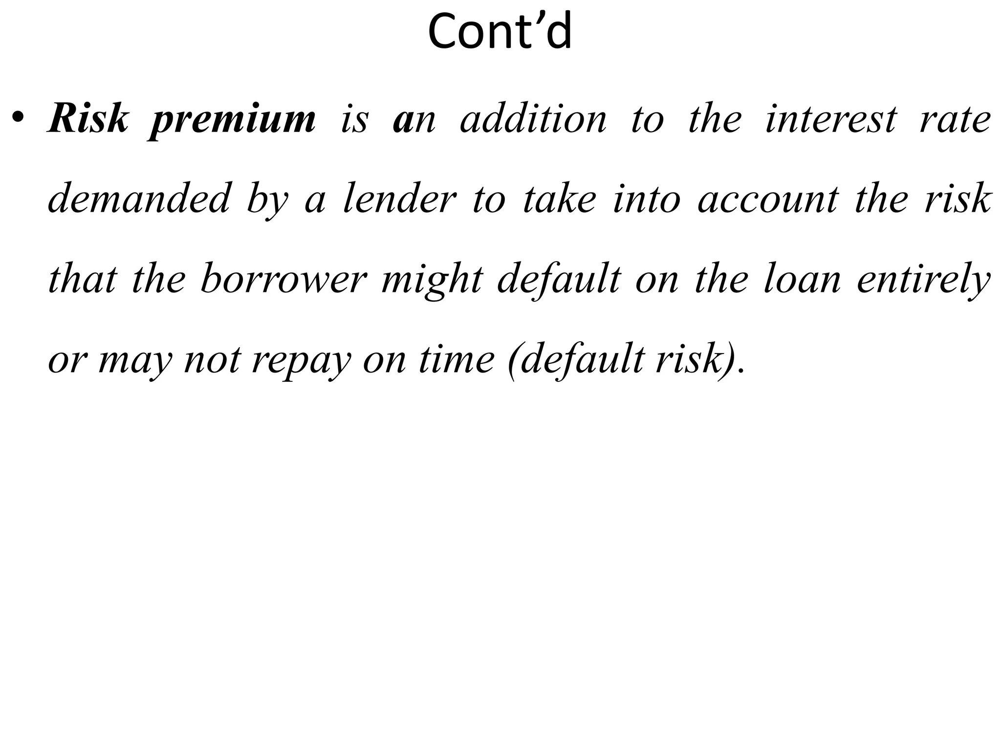 Cont’d
• Risk premium is an addition to the interest rate
demanded by a lender to take into account the risk
that the borrower might default on the loan entirely
or may not repay on time (default risk).
 
