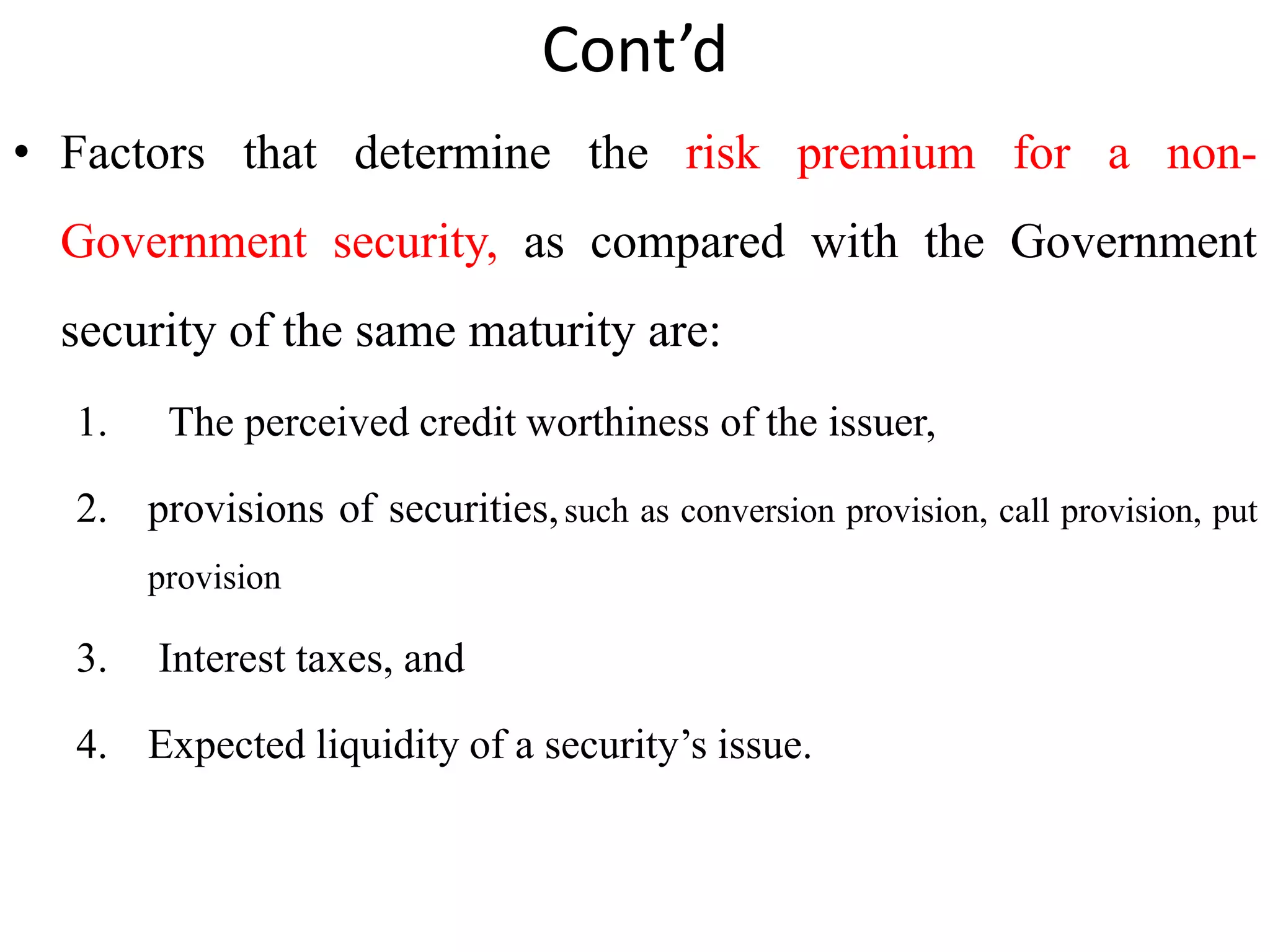 Cont’d
• Factors that determine the risk premium for a non-
Government security, as compared with the Government
security of the same maturity are:
1. The perceived credit worthiness of the issuer,
2. provisions of securities,such as conversion provision, call provision, put
provision
3. Interest taxes, and
4. Expected liquidity of a security’s issue.
 