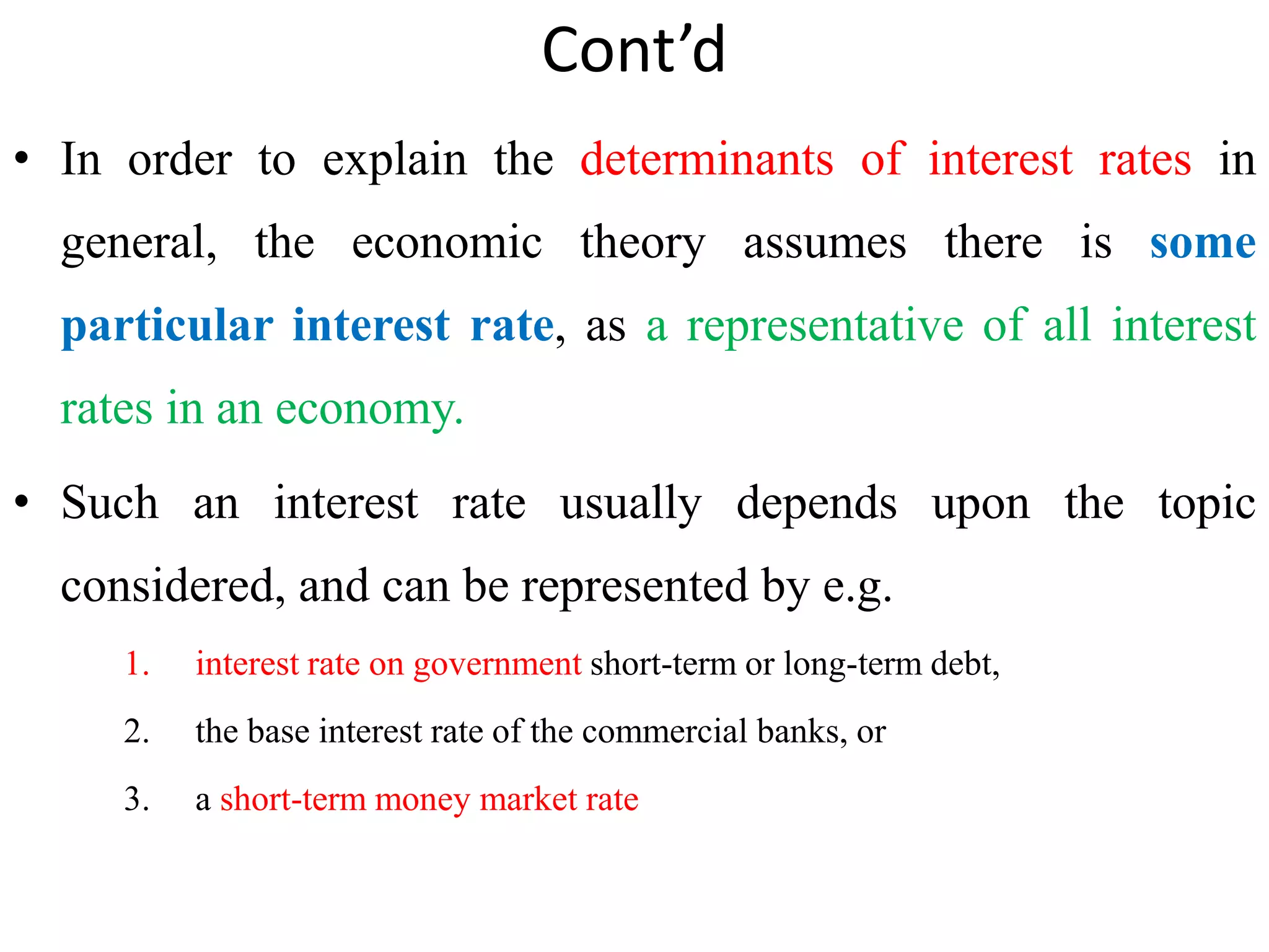 Cont’d
• In order to explain the determinants of interest rates in
general, the economic theory assumes there is some
particular interest rate, as a representative of all interest
rates in an economy.
• Such an interest rate usually depends upon the topic
considered, and can be represented by e.g.
1. interest rate on government short-term or long-term debt,
2. the base interest rate of the commercial banks, or
3. a short-term money market rate
 