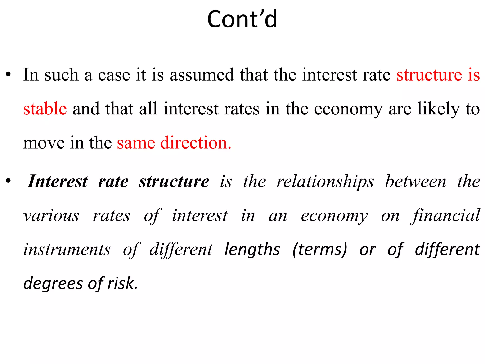 Cont’d
• In such a case it is assumed that the interest rate structure is
stable and that all interest rates in the economy are likely to
move in the same direction.
• Interest rate structure is the relationships between the
various rates of interest in an economy on financial
instruments of different lengths (terms) or of different
degrees of risk.
 