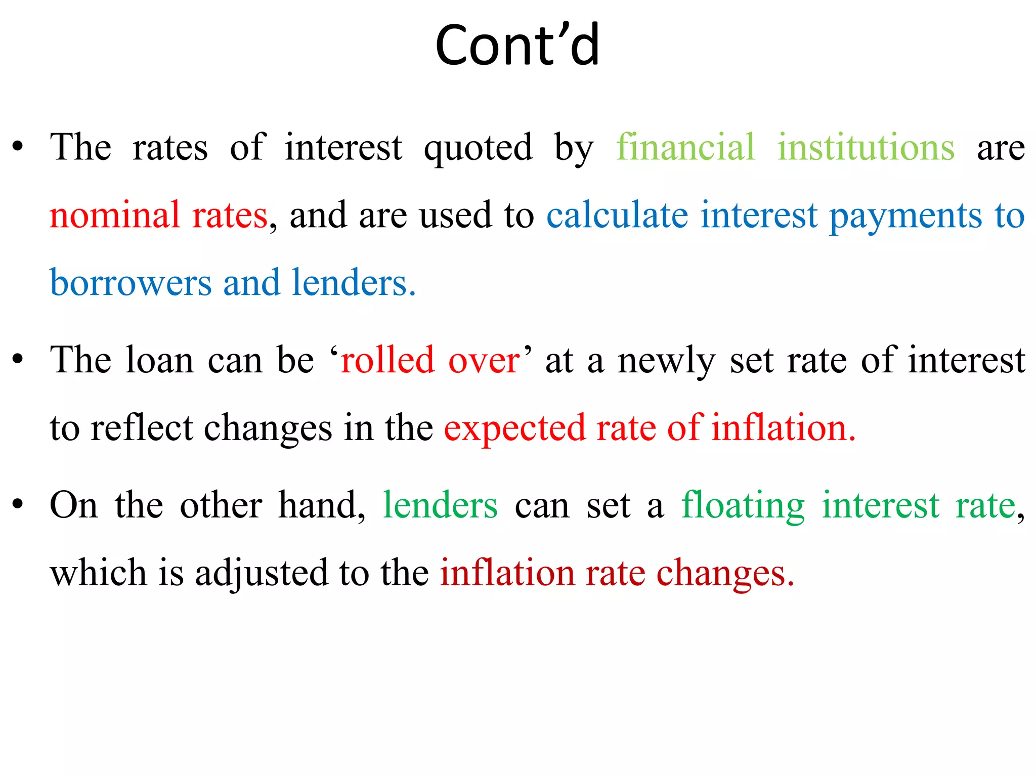 Cont’d
• The rates of interest quoted by financial institutions are
nominal rates, and are used to calculate interest payments to
borrowers and lenders.
• The loan can be ‘rolled over’ at a newly set rate of interest
to reflect changes in the expected rate of inflation.
• On the other hand, lenders can set a floating interest rate,
which is adjusted to the inflation rate changes.
 