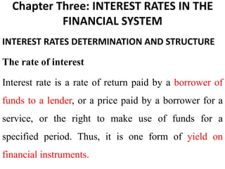 Chapter Three: INTEREST RATES IN THE
FINANCIAL SYSTEM
INTEREST RATES DETERMINATION AND STRUCTURE
The rate of interest
Interest rate is a rate of return paid by a borrower of
funds to a lender, or a price paid by a borrower for a
service, or the right to make use of funds for a
specified period. Thus, it is one form of yield on
financial instruments.
 