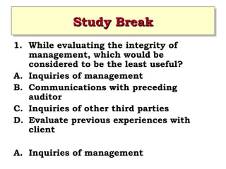 Study Break
Study Break
1. While evaluating the integrity of
management, which would be
considered to be the least useful?
A. Inquiries of management
B. Communications with preceding
auditor
C. Inquiries of other third parties
D. Evaluate previous experiences with
client
A. Inquiries of management
 