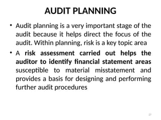 AUDIT PLANNING
• Audit planning is a very important stage of the
audit because it helps direct the focus of the
audit. Within planning, risk is a key topic area
• A risk assessment carried out helps the
auditor to identify financial statement areas
susceptible to material misstatement and
provides a basis for designing and performing
further audit procedures
27
 