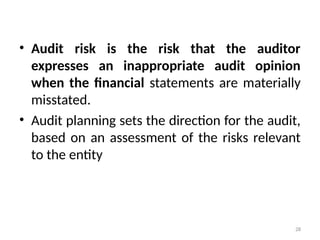 • Audit risk is the risk that the auditor
expresses an inappropriate audit opinion
when the financial statements are materially
misstated.
• Audit planning sets the direction for the audit,
based on an assessment of the risks relevant
to the entity
28
 