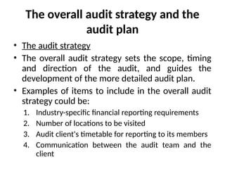 The overall audit strategy and the
audit plan
• The audit strategy
• The overall audit strategy sets the scope, timing
and direction of the audit, and guides the
development of the more detailed audit plan.
• Examples of items to include in the overall audit
strategy could be:
1. Industry-specific financial reporting requirements
2. Number of locations to be visited
3. Audit client's timetable for reporting to its members
4. Communication between the audit team and the
client
 