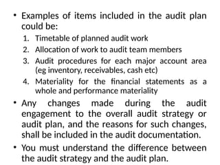 • Examples of items included in the audit plan
could be:
1. Timetable of planned audit work
2. Allocation of work to audit team members
3. Audit procedures for each major account area
(eg inventory, receivables, cash etc)
4. Materiality for the financial statements as a
whole and performance materiality
• Any changes made during the audit
engagement to the overall audit strategy or
audit plan, and the reasons for such changes,
shall be included in the audit documentation.
• You must understand the difference between
the audit strategy and the audit plan.
 