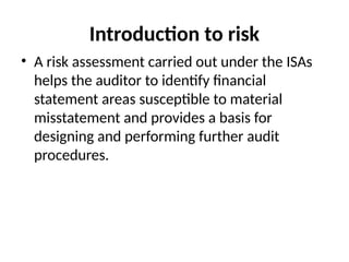 Introduction to risk
• A risk assessment carried out under the ISAs
helps the auditor to identify financial
statement areas susceptible to material
misstatement and provides a basis for
designing and performing further audit
procedures.
 