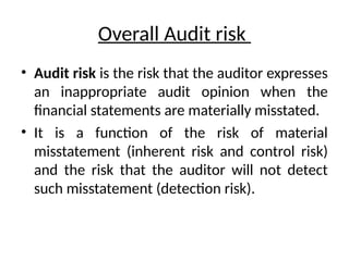 Overall Audit risk
• Audit risk is the risk that the auditor expresses
an inappropriate audit opinion when the
financial statements are materially misstated.
• It is a function of the risk of material
misstatement (inherent risk and control risk)
and the risk that the auditor will not detect
such misstatement (detection risk).
 