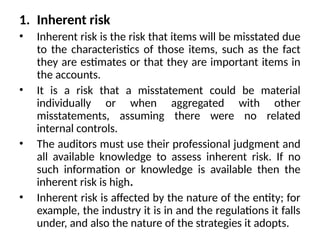 1. Inherent risk
• Inherent risk is the risk that items will be misstated due
to the characteristics of those items, such as the fact
they are estimates or that they are important items in
the accounts.
• It is a risk that a misstatement could be material
individually or when aggregated with other
misstatements, assuming there were no related
internal controls.
• The auditors must use their professional judgment and
all available knowledge to assess inherent risk. If no
such information or knowledge is available then the
inherent risk is high.
• Inherent risk is affected by the nature of the entity; for
example, the industry it is in and the regulations it falls
under, and also the nature of the strategies it adopts.
 