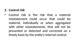 2. Control risk
• Control risk is the risk that a material
misstatement could occur that could be
material, individually or when aggregated
with other misstatements, that will not be
prevented or detected and corrected on a
timely basis by the entity's internal control.
 