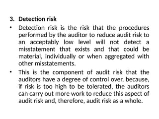 3. Detection risk
• Detection risk is the risk that the procedures
performed by the auditor to reduce audit risk to
an acceptably low level will not detect a
misstatement that exists and that could be
material, individually or when aggregated with
other misstatements.
• This is the component of audit risk that the
auditors have a degree of control over, because,
if risk is too high to be tolerated, the auditors
can carry out more work to reduce this aspect of
audit risk and, therefore, audit risk as a whole.
 