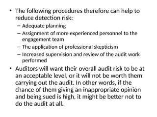 • The following procedures therefore can help to
reduce detection risk:
– Adequate planning
– Assignment of more experienced personnel to the
engagement team
– The application of professional skepticism
– Increased supervision and review of the audit work
performed
• Auditors will want their overall audit risk to be at
an acceptable level, or it will not be worth them
carrying out the audit. In other words, if the
chance of them giving an inappropriate opinion
and being sued is high, it might be better not to
do the audit at all.
 