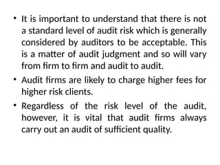 • It is important to understand that there is not
a standard level of audit risk which is generally
considered by auditors to be acceptable. This
is a matter of audit judgment and so will vary
from firm to firm and audit to audit.
• Audit firms are likely to charge higher fees for
higher risk clients.
• Regardless of the risk level of the audit,
however, it is vital that audit firms always
carry out an audit of sufficient quality.
 