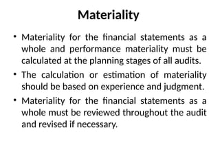 Materiality
• Materiality for the financial statements as a
whole and performance materiality must be
calculated at the planning stages of all audits.
• The calculation or estimation of materiality
should be based on experience and judgment.
• Materiality for the financial statements as a
whole must be reviewed throughout the audit
and revised if necessary.
 