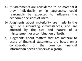 a) Misstatements are considered to be material if
they, individually or in aggregate, could
reasonably be expected to influence the
economic decisions of users.
b) Judgments about materiality are made in the
light of surrounding circumstances, and are
affected by the size and nature of a
misstatement or a combination of both.
c) Judgments about matters that are material to
users of financial statements are based on a
consideration of the common financial
information needs of users as a group.
 