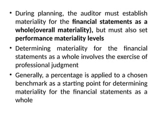 • During planning, the auditor must establish
materiality for the financial statements as a
whole(overall materiality), but must also set
performance materiality levels
• Determining materiality for the financial
statements as a whole involves the exercise of
professional judgment
• Generally, a percentage is applied to a chosen
benchmark as a starting point for determining
materiality for the financial statements as a
whole
 