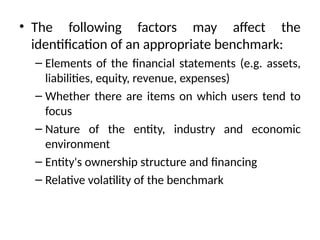 • The following factors may affect the
identification of an appropriate benchmark:
– Elements of the financial statements (e.g. assets,
liabilities, equity, revenue, expenses)
– Whether there are items on which users tend to
focus
– Nature of the entity, industry and economic
environment
– Entity's ownership structure and financing
– Relative volatility of the benchmark
 