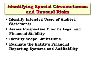 Identifying Special Circumstances
Identifying Special Circumstances
and Unusual Risks
and Unusual Risks
• Identify Intended Users of Audited
Statements
• Assess Prospective Client’s Legal and
Financial Stability
• Identify Scope Limitations
• Evaluate the Entity’s Financial
Reporting Systems and Auditability
 