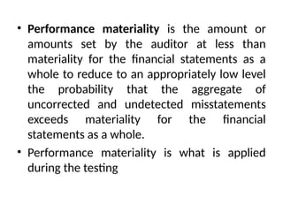• Performance materiality is the amount or
amounts set by the auditor at less than
materiality for the financial statements as a
whole to reduce to an appropriately low level
the probability that the aggregate of
uncorrected and undetected misstatements
exceeds materiality for the financial
statements as a whole.
• Performance materiality is what is applied
during the testing
 