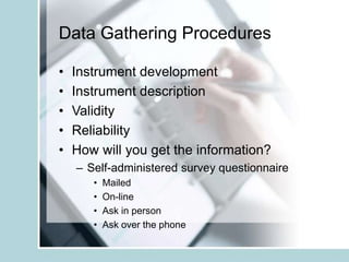 Data Gathering Procedures
• Instrument development
• Instrument description
• Validity
• Reliability
• How will you get the information?
– Self-administered survey questionnaire
• Mailed
• On-line
• Ask in person
• Ask over the phone
 