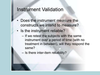 Instrument Validation
• Does the instrument measure the
constructs we intend to measure?
• Is the instrument reliable?
– If we retest the subjects with the same
instrument over a period of time (with no
treatment in between), will they respond the
same?
– Is there inter-item reliability?
 
